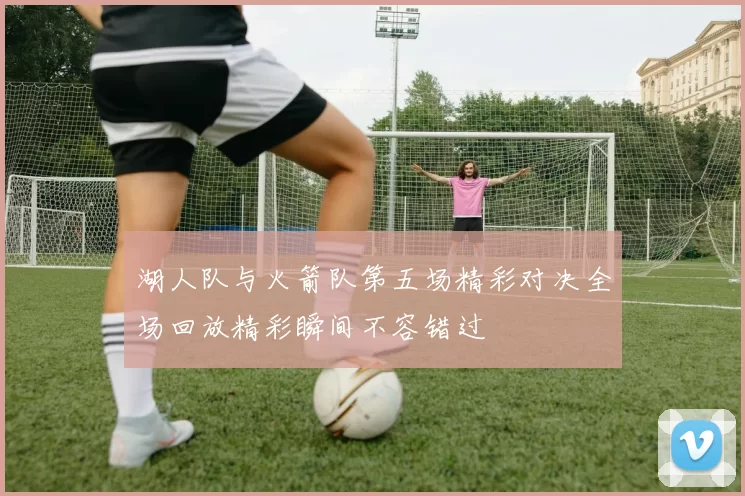 湖人队与火箭队第五场精彩对决全场回放精彩瞬间不容错过