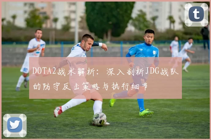 DOTA2战术解析：深入剖析JDG战队的防守反击策略与执行细节