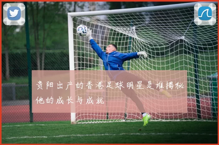 贵阳出产的香港足球明星是谁揭秘他的成长与成就