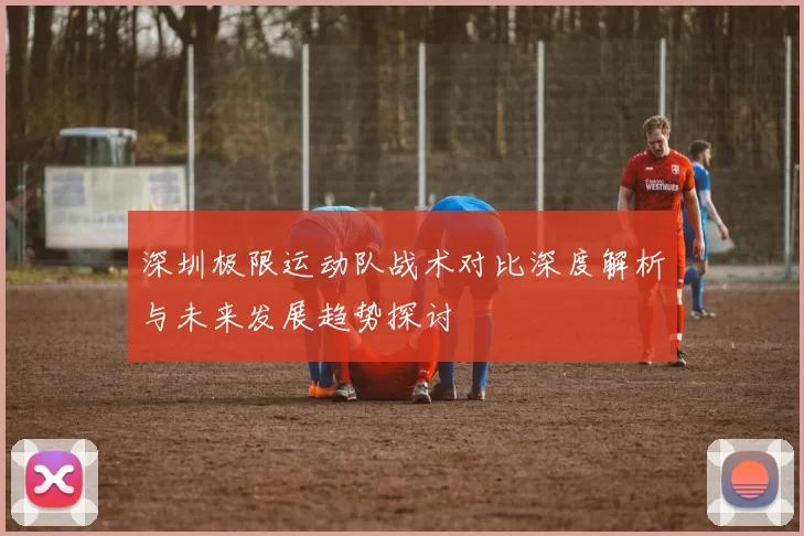 深圳极限运动队战术对比深度解析与未来发展趋势探讨