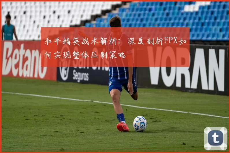 和平精英战术解析：深度剖析FPX如何实现整体压制策略