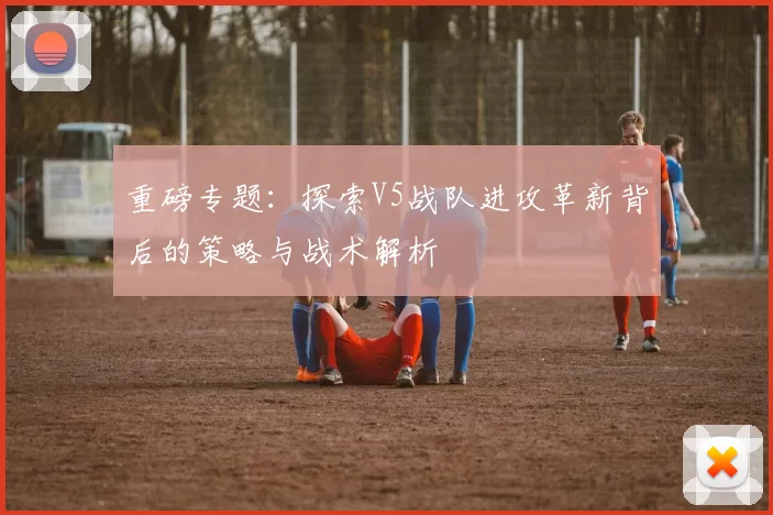 重磅专题：探索V5战队进攻革新背后的策略与战术解析
