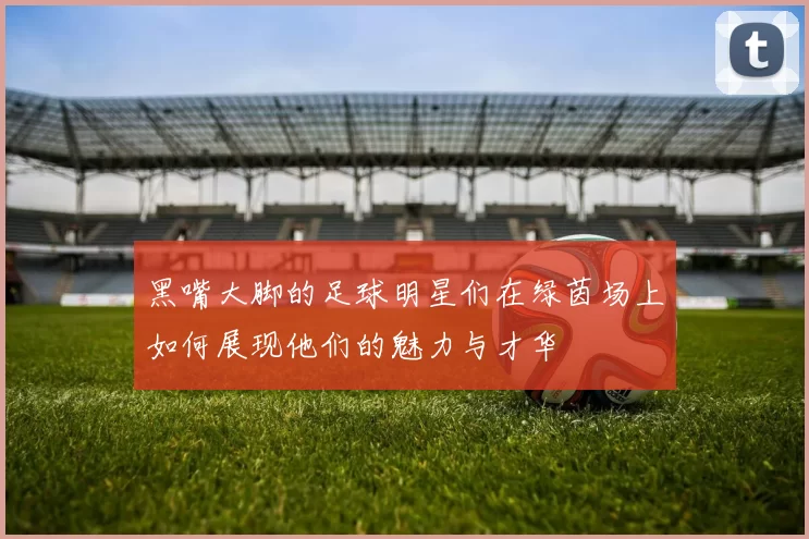 黑嘴大脚的足球明星们在绿茵场上如何展现他们的魅力与才华