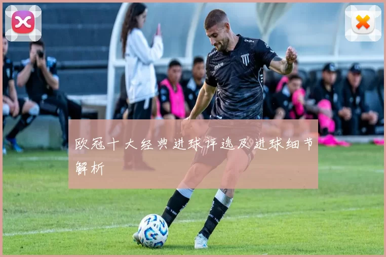 欧冠十大经典进球评选及进球细节解析