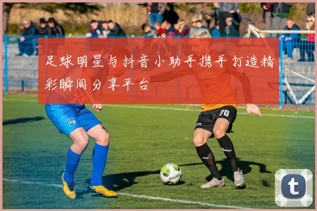 足球明星与抖音小助手携手打造精彩瞬间分享平台