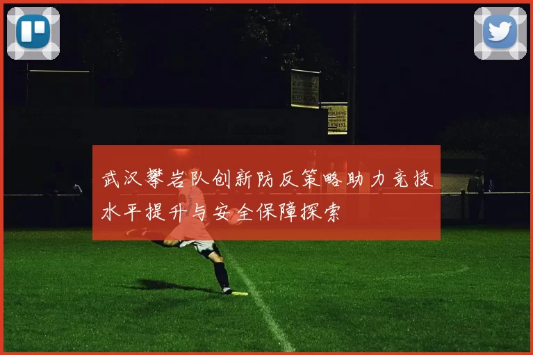 武汉攀岩队创新防反策略助力竞技水平提升与安全保障探索