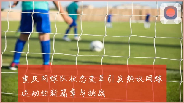重庆网球队状态变革引发热议网球运动的新篇章与挑战