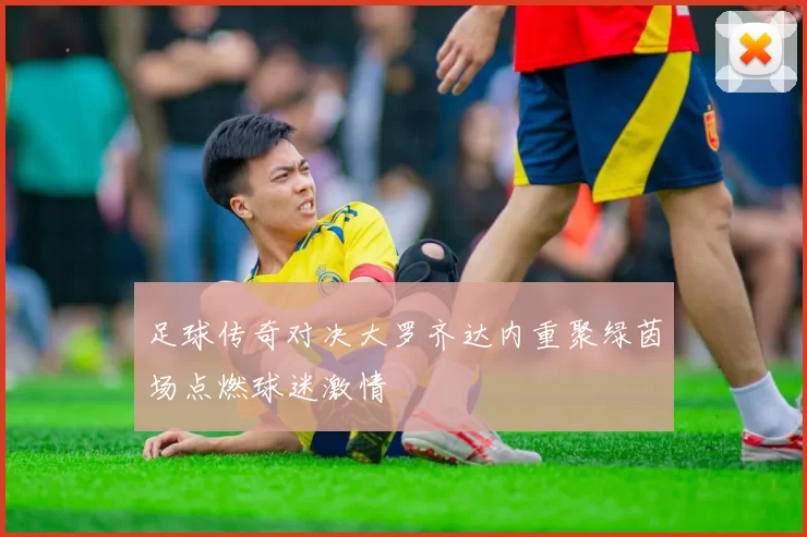 足球传奇对决大罗齐达内重聚绿茵场点燃球迷激情