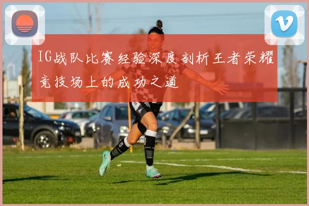 IG战队比赛经验深度剖析王者荣耀竞技场上的成功之道