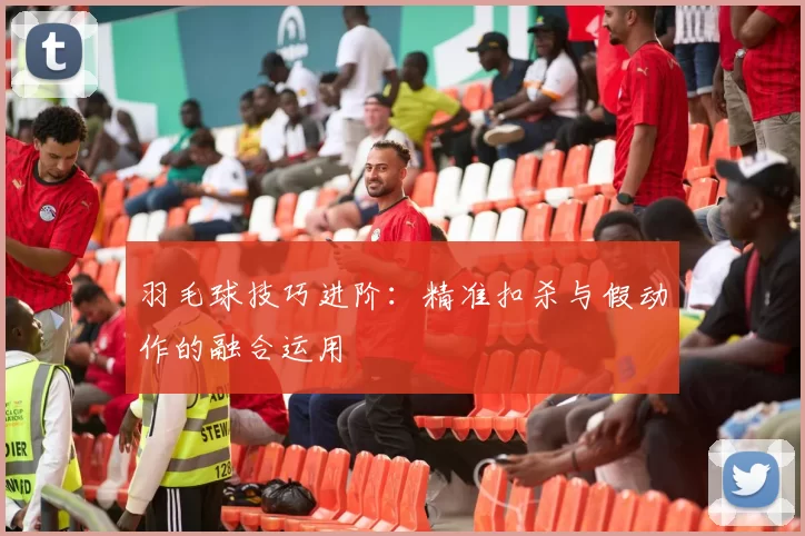 羽毛球技巧进阶：精准扣杀与假动作的融合运用