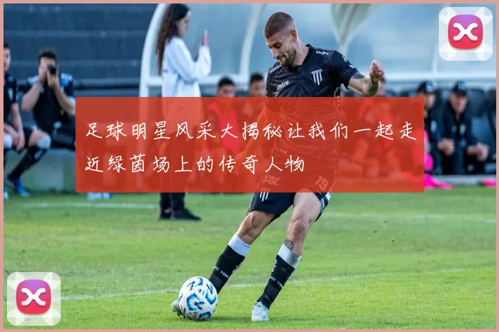 足球明星风采大揭秘让我们一起走近绿茵场上的传奇人物