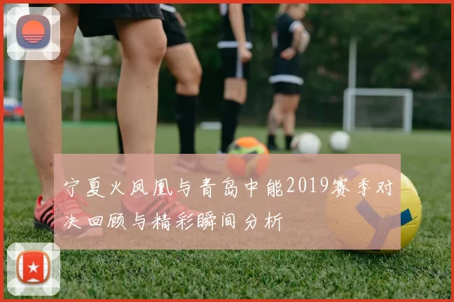 宁夏火凤凰与青岛中能2019赛季对决回顾与精彩瞬间分析