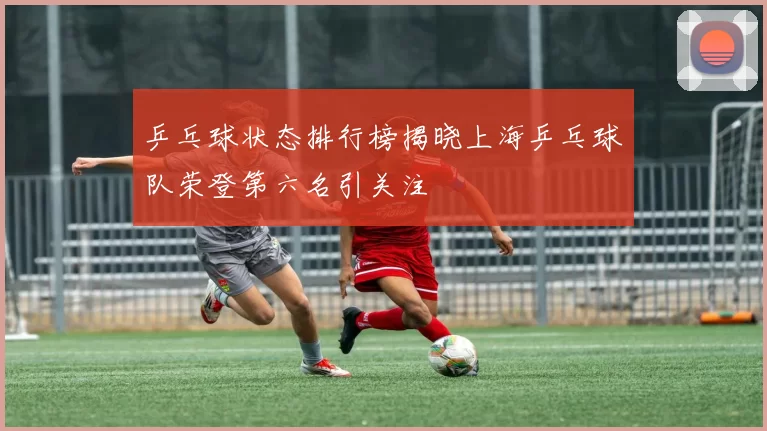 乒乓球状态排行榜揭晓上海乒乓球队荣登第六名引关注