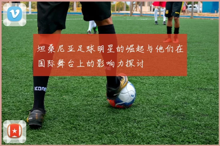 坦桑尼亚足球明星的崛起与他们在国际舞台上的影响力探讨