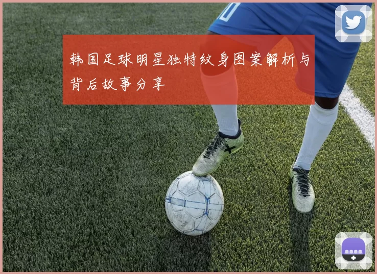 韩国足球明星独特纹身图案解析与背后故事分享