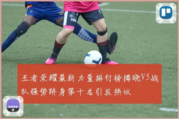 王者荣耀最新力量排行榜揭晓V5战队强势跻身第十名引发热议