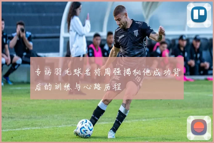 专访羽毛球名将周强揭秘他成功背后的训练与心路历程