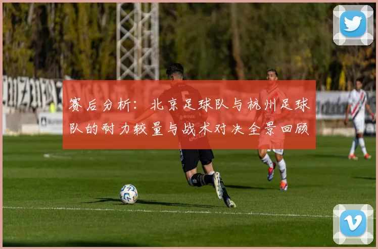 赛后分析：北京足球队与杭州足球队的耐力较量与战术对决全景回顾