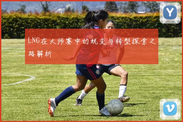 LNG在大师赛中的蜕变与转型探索之路解析