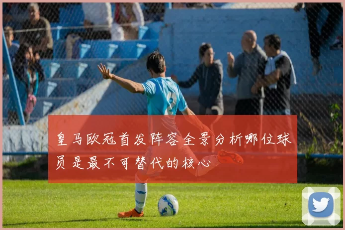 皇马欧冠首发阵容全景分析哪位球员是最不可替代的核心