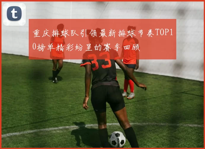 重庆排球队引领最新排球节奏TOP10榜单精彩纷呈的赛季回顾