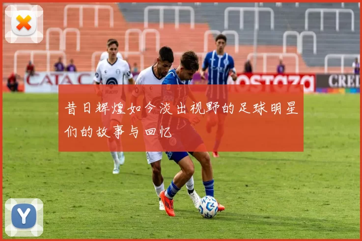 昔日辉煌如今淡出视野的足球明星们的故事与回忆