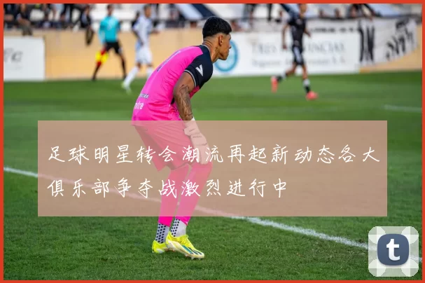 足球明星转会潮流再起新动态各大俱乐部争夺战激烈进行中