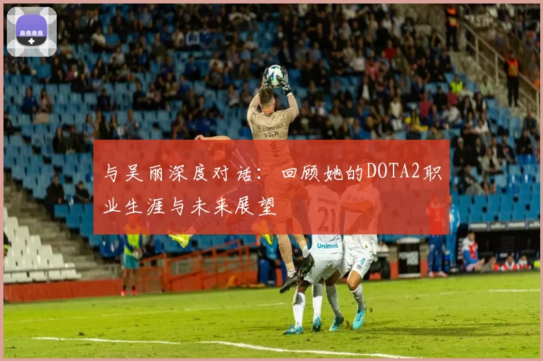 与吴丽深度对话：回顾她的DOTA2职业生涯与未来展望