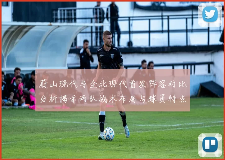 蔚山现代与全北现代首发阵容对比分析揭示两队战术布局与球员特点