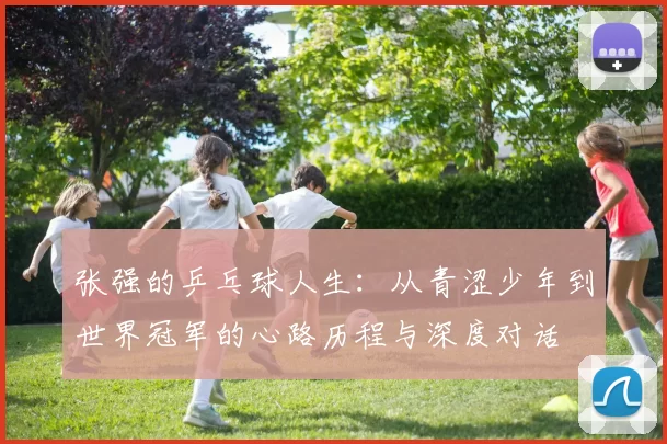 张强的乒乓球人生：从青涩少年到世界冠军的心路历程与深度对话