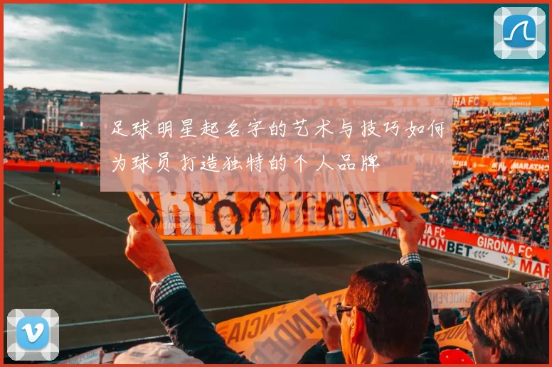 足球明星起名字的艺术与技巧如何为球员打造独特的个人品牌