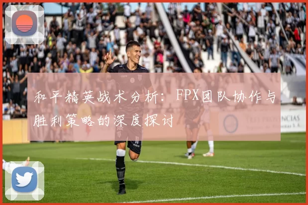 和平精英战术分析：FPX团队协作与胜利策略的深度探讨