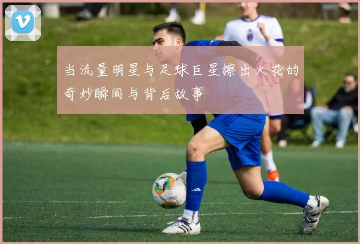 当流量明星与足球巨星擦出火花的奇妙瞬间与背后故事