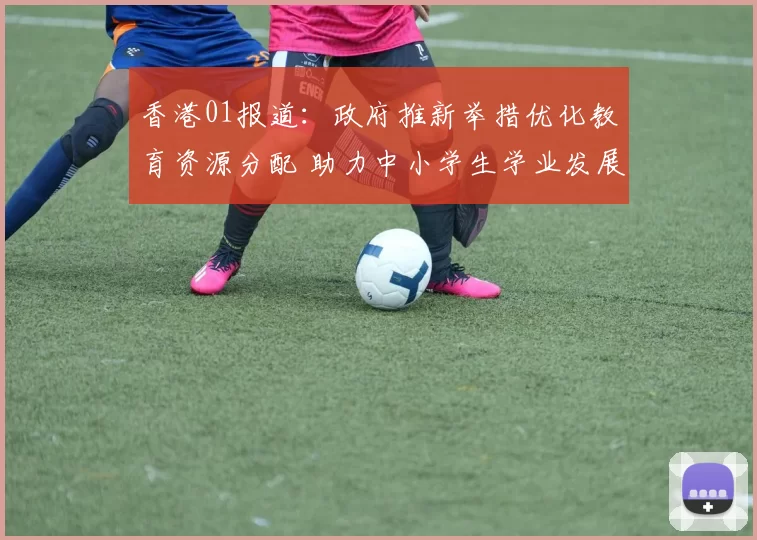 香港01报道：政府推新举措优化教育资源分配 助力中小学生学业发展