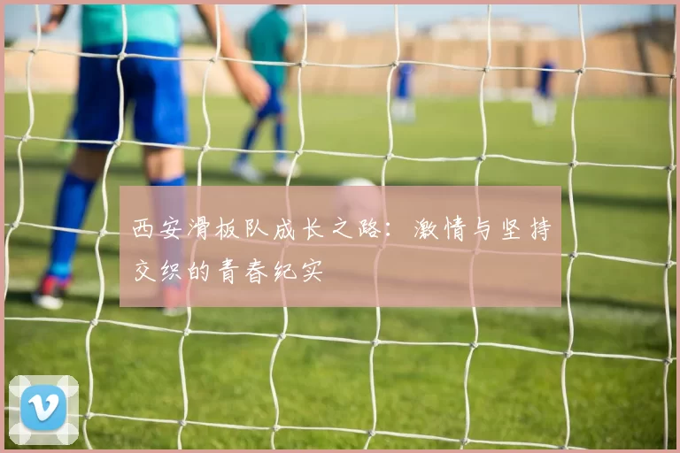 西安滑板队成长之路：激情与坚持交织的青春纪实