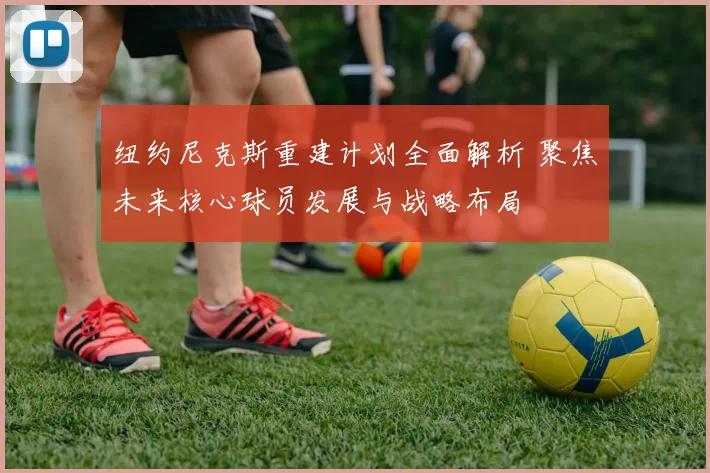 纽约尼克斯重建计划全面解析 聚焦未来核心球员发展与战略布局