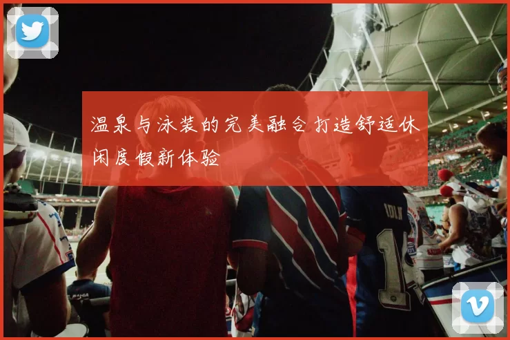 温泉与泳装的完美融合打造舒适休闲度假新体验