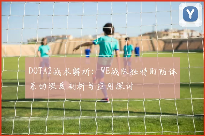 DOTA2战术解析：WE战队独特盯防体系的深度剖析与应用探讨