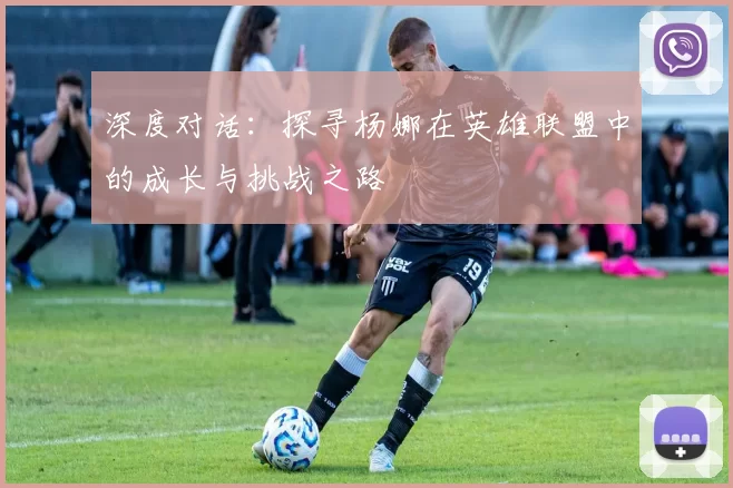 深度对话：探寻杨娜在英雄联盟中的成长与挑战之路