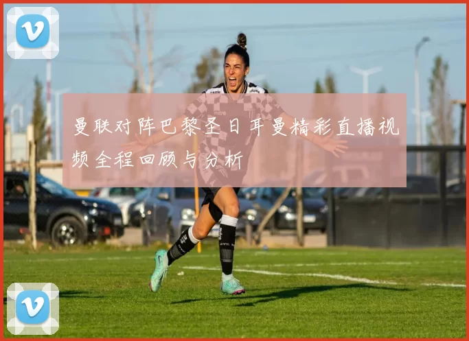 曼联对阵巴黎圣日耳曼精彩直播视频全程回顾与分析