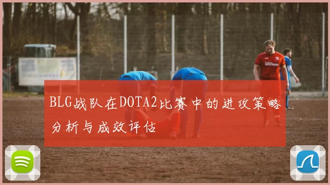 BLG战队在DOTA2比赛中的进攻策略分析与成效评估