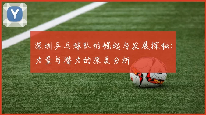 深圳乒乓球队的崛起与发展探秘：力量与潜力的深度分析