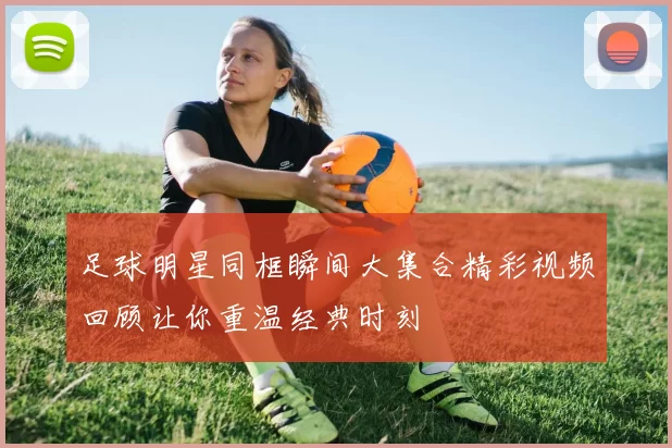 足球明星同框瞬间大集合精彩视频回顾让你重温经典时刻