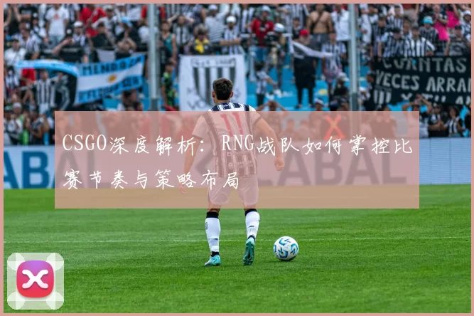 CSGO深度解析：RNG战队如何掌控比赛节奏与策略布局