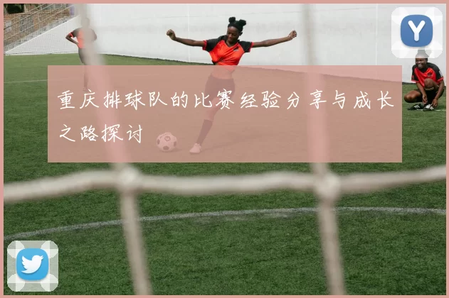 重庆排球队的比赛经验分享与成长之路探讨