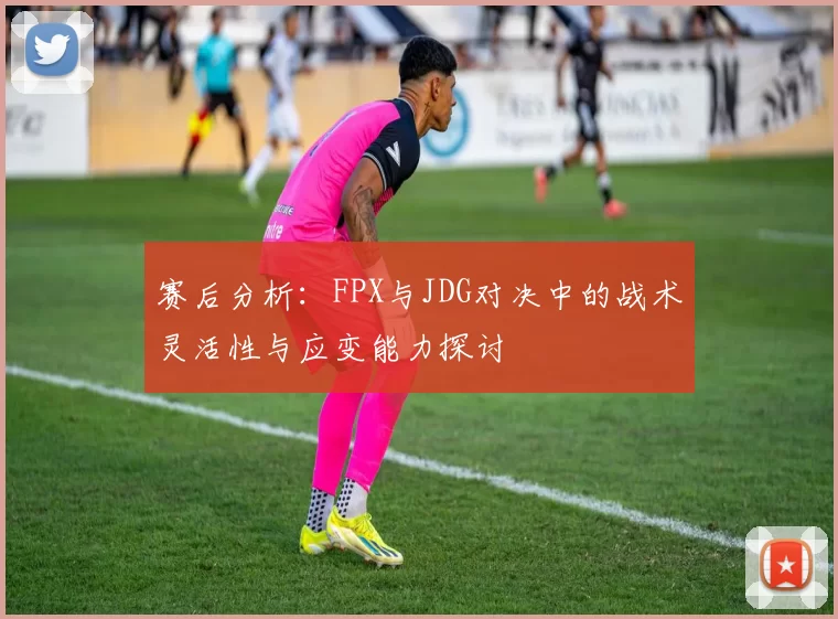 赛后分析：FPX与JDG对决中的战术灵活性与应变能力探讨