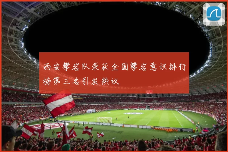 西安攀岩队荣获全国攀岩意识排行榜第三名引发热议