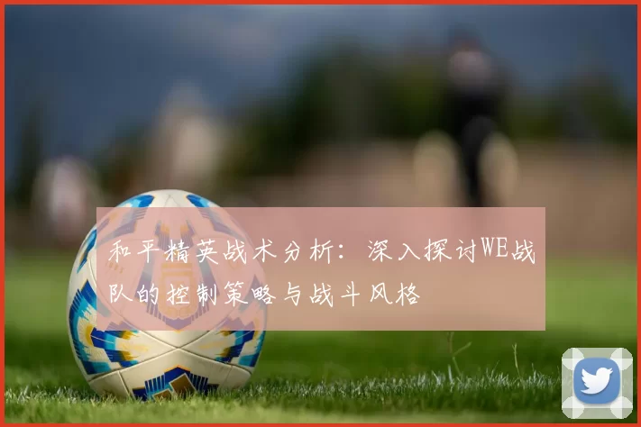 和平精英战术分析：深入探讨WE战队的控制策略与战斗风格