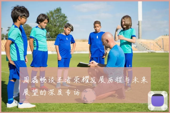 周磊畅谈王者荣耀发展历程与未来展望的深度专访