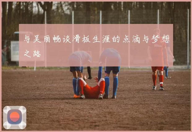 与吴丽畅谈滑板生涯的点滴与梦想之路